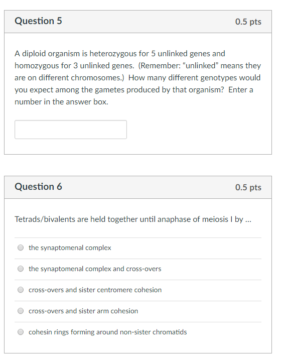 Question 5 0.5 pts A diploid organism is heterozygous for 5 unlinked genes and homozygous for 3 unlinked genes. (Remember: unlinked means they are on different chromosomes.) How many different genotypes would you expect among the gametes produced by that organism? Enter a number in the answer boX. Question 6 0.5 pts Tetrads/bivalents are held together until anaphase of meiosis l by. O the synaptomenal complex the synaptomenal complex and cross-overs cross-overs and sister centromere cohesion O cross-overs and sister arm cohesion cohesin rings forming around non-sister chromatids