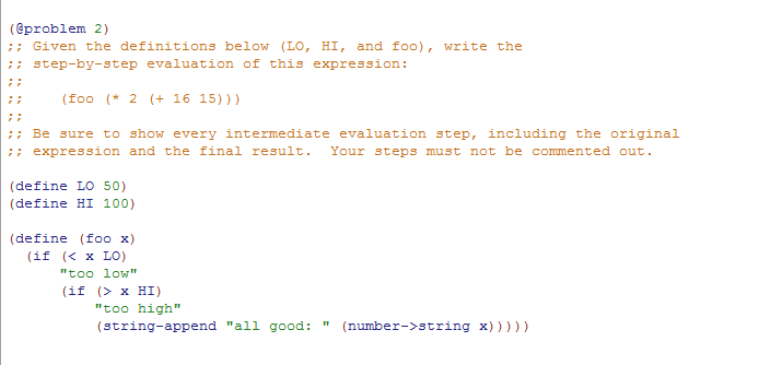 (eproblem 2) Given the definitions below (LO, HI, and foo), write the step-by-step evaluation of this expression: (foo (2 + 16 15))) Be sure to show every intermediate evaluation step, including the original expression and the final result. Your steps must not be commented out. (define LO 50) (define HI 100) (define (foo x) (if x Lo) too low (if (> x HI) too high (string-append all good:(number->string x))))