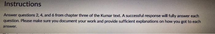 Instructions Answer questions 2, 4, and 6 from chapter three of the Kumar text. A successful response will fully answer each question. Please make sure you document your work and provide sufficient explanations on how you got to each answer.