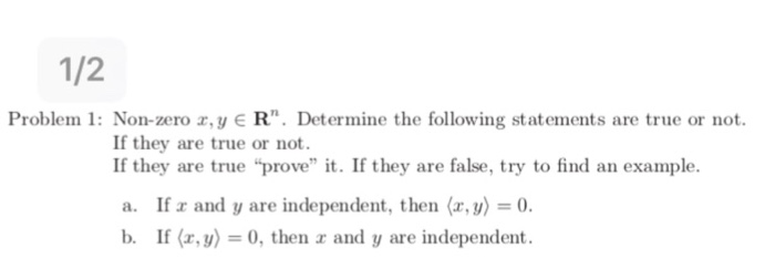 1/2 Problem 1: Non-zero ,y ER. Determine the following statements are true or not ey are true or not. If they are true prove it. If they are false, try to find an example. a. If a and y are independent, then (, y)0 b. If (x,y) 0, then r and y are independent.
