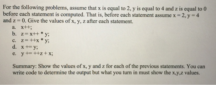 For the following problems, assume that x is equal to 2, y is equal to 4 and z is equal to 0 before each statement is computed. That is, before each statement assume x 2, y 4 and z 0. Give the values of x, y, z after each statement. a. x++ b, z = x++ * y; c. zxy; Summary: Show the values of x, y and z for each of the previous statements. You can write code to determine the output but what you turn in must show the x,y,z values.