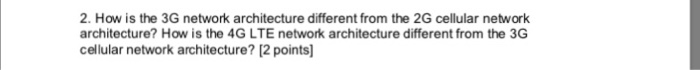 2. How is the 3G network architecture different from the 2G cellular network architecture? How is the 4G LTE network architec