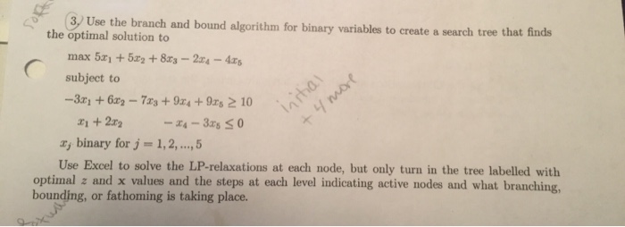 3 Use the branch and bound algorithm for binary variables to create a search tree that finds the optimal solution to max 5x1 +5z2 + 8z3-2n-4Zg subject to -3a binary for j = 1, 2, , 5 Use Excel to solve the LP-relaxations at each node, but only turn in the tree labelled with optimal z and x values and the steps at each level indicating active nodes and what branching, bounding, or fathoming is taking place.