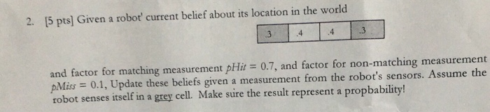 2. [5 pts] Given a robot current belief about its location in the world 3 .3 and factor for matching measurement pHit 0.7, and factor for non-matching measurement pMus = 0.1, Update these beliefs given a measurement from the robots sensors. Assume the robot senses itself in a grey cell. Make sure the result represent a propbability!