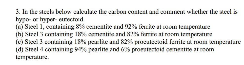 3. In the steels below calculate the carbon content and comment whether the steel is hypo- or hyper- eutectoid. (a) Steel 1, containing 8% cementite and 92% ferrite at room temperature (b) Steel 3 containing 18% cementite and 82% ferrite at room temperature (c) Steel 3 containing i 8% pearlite and 82% proeutectoid ferrite at room temperature (d) Steel 4 containing 94% pearlite and 6% proeutectoid cementite at room temperature