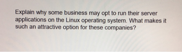Explain why some business may opt to run their server applications on the Linux operating system. What makes it such an attra
