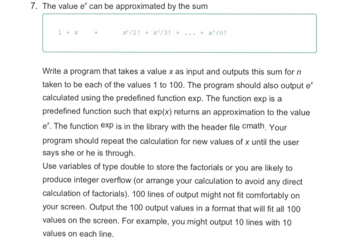 7. The value e can be approximated by the sum 1+X + Write a program that takes a value x as input and outputs this sum for n taken to be each of the values 1 to 100. The program should also output e calculated using the predefined function exp. The function exp is a predefined function such that exp(x) returns an approximation to the value e. The function exp is in the library with the header file cmath, Your program should repeat the calculation for new values of x until the user says she or he is 

<div class=