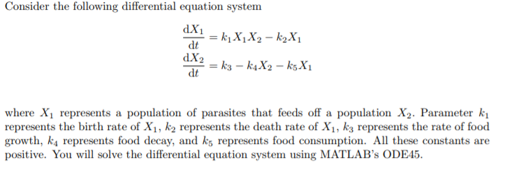 Consider the following differential equation system dt dX2 dt where X1 represents a population of parasites that feeds off a population X2. Parameter ki represents the birth rate of X1, k2 represents the death rate of Xi, k3 represents the rate of food growth, k4 represents food decay, and ks represents food consumption. All these constants are positive. You will solve the differential equation system using MATLABs ODE45.