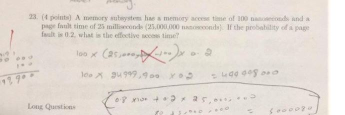 23. (4 points) A memory subsystem has a memory access time of 100 nanoseconds and a page fault time of 25 milliseconds (25,00