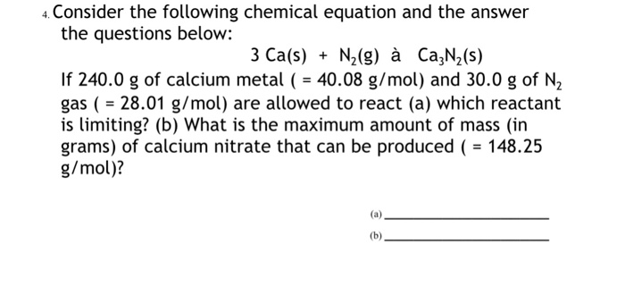4 Consider the following chemical equation and the answer the questions below: 3 Ca(s) N2(g) à Ca,N2(s) If 240.0 g of calcium metal40.08 g/mol) and 30.0 g of N2 gas ( - 28.01 g/mol) are allowed to react (a) which reactant is limiting? (b) What is the maximum amount of mass (in grams) of calcium nitrate that can be produced 148.25 g/mol)?