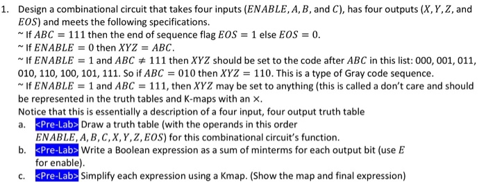 1. Design a combinational circuit that takes four inputs (ENABLE, A, B, and C), has four outputs (X,Y,Z, and EOS) and meets the following specifications. f ABC 111 then the end of sequence flag EOS 1 else Eos -0 If ENABLE 0 then XYZ ABC If ENABLE 1 and ABC 111 then XYZ should be set to the code after ABC in this list: 000, 001, 011, 010, 110, 100, 101, 111. So if ABC 3 010 then XYZ 110. This is a type of Gray code sequence. If ENABLE 1 and ABC 111, then XYZ may be set to anything (this is called a dont care and should be represented in the truth tables and K-maps with an x. Notice that this is essentially a description of a four input, four output truth table a. KPre-Lab Draw a truth table (with the operands in this order ENABLE, A, B, C,X, Y,Z, EOS) for this combinational circuits function. b. Pre-Lab Write a Boolean expression as a sum of minterms for each output bit (use E for enable) c. KPre-Lab> Simplify each expression using a Kmap. (Show the map and final expression)