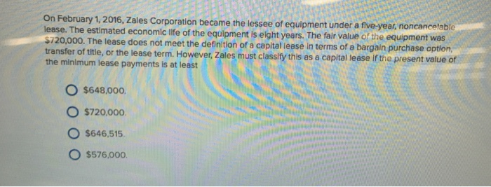 On February 1, 2016, Zales Corporation became the lessee of equipment under a five-year, noncancetable e. The estimated economic life of the equipment is elght years. The fair value of the equipment was $720,000. The lease does transfer of ttie, or the lease term. Howev the minimum lease payments is at least not meet the definition of a capital lease in terms of a bargain purchase option er Zales must classify this as a capital lease if the present value of o $648,000 O $720.000 O $646,515 O $576.000.