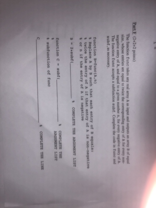 Part F (2+2+2 points) The function func takes any real array A as input and outputs an array B of equal size, whose entries are equal to twice the corresponding entry of A for every non- negative entry of A, and equal to a given number n, for every negative entry of A. The function func accepts a subfunction subf. Complete the code in fune and subf, as necessary. function B-func (A, n) % Replace A by B such that each entry of B equals: % twice the entry of A if that entry of A is non-negative % or n if the entry of A is negative % COMPLETE THE ARGUMENT LIST function C subf( % subfunction of func 8 COMPLETE THE LINE