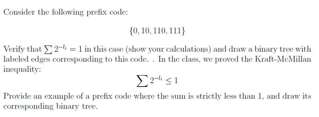 Consider the following prefix code: 0, 10, 110, 111) Verify that 2-4-1 in this case (show vour calculations) and draw a binary tree with labeled edges corresponding to this code. . In the class, we proved the Kraft-McMillar inequality: Provide an example of a prefix code where the sum is strictly less than 1, and draw its corresponding binary tree ling binary tree.