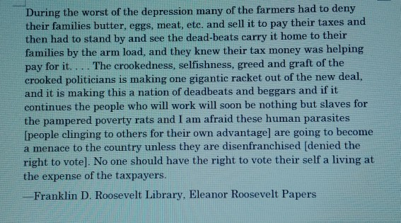 During the worst of the depression many of the farmers had to deny their families butter, eggs, meat, etc. and sell it to pay their taxes and then had to stand by and see the dead-beats carry it home to their families by the arm load, and they knew their tax money was helping pay for it... . The crookedness, selfishness, greed and graft of the crooked politicians is making one gigantic racket out of the new deal, and it is making this a nation of deadbeats and beggars and if it continues the people who will work will soon be nothing but slaves for the pampered poverty rats and I am afraid these human parasites [people clinging to others for their own advantage] are going to become a menace to the country unless they are disenfranchised (denied the right to vote]. No one should have the right to vote their self a living at the expense of the taxpayers Franklin D. Roosevelt Library, Eleanor Roosevelt Papers