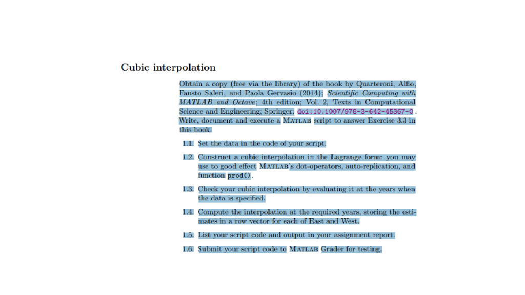 Cubic interpolation Obtain a copy (free via the library) of the book by Quarteroni, Alfio, Fausto Saleri, and Paola Gervasio (2014): Scientific Computing with MATLAB and Octave; 4th edition; Vol. 2, Texts in Computational Science and Engineering; Springer: doi:10.1007/978-3-642-45367-0 Write, document and execute a MATLAB script to answer Exercise 3.3 in 1.1. Set the data in the code of your script. 1.2. Construct a cubic interpolation in the Lagrange form: you may use to good effect MATLABS dot-operators, auto-replication, and function prod) 1.3. Check your eubic interpolation by evaluating it at the years when 1.4. Compute the interpolation at the required years, storing the esti- 1.5. List your script code and output in your assignment report. the data is specified. mates in a row vector for each of East and West. 1.6. Submit your script code to MATLAB Grader for testing.