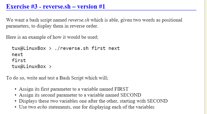 Exercise #3-reverse.sh-version #1 We want a bash script named reverse.sh which is able, given two words as positional parameters, to display them in reverse order. Here is an example of how it would be used; tux@LinuxBox > ./reverse.sh first next next first tux@LinuxBox ? To do so, write and test a Bash Script which will; Assign its first parameter to a variable named FIRST Assign its second parameter to a variable named SECOND Displays these two variables one after the other, starting with SECOND Use two echo statements, one for displaying each of the variables
