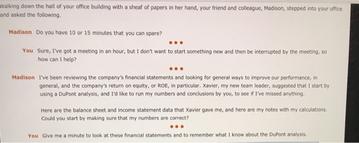 Walking down the hall of your office building with a sheaf of papers in her hand, your friend and colleague, madison, stepped into your office and asked the following. madison do you have 10 or 15 minutes that you can spare? you sure, ive got a meeting in an hour, but i dont want to start something new and then be interrupted by the meeting, so how can i help? madison ive been reviewing the companys financial statements and looking for general ways to improve our performance, in general, and the companys return on equity, or roe, in particular. xavier, my new team leader, suggested that i start by using a dupont analysis, and id like to run my numbers and conclusions by you, to see if ive missed anything here are the balance sheet and income statement data that xavier gave me, and here are my notes with my calculations. could you start by making sure that my numbers are correct? you give me a minute to look at these financial statements and to remember what i know about the dupont analysis.
