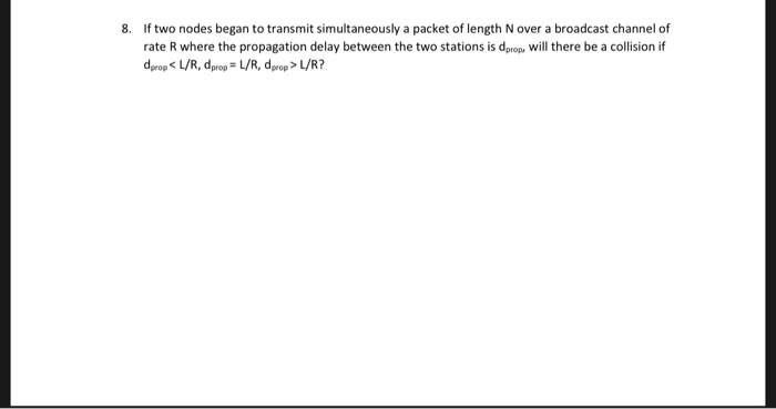 8 If two nodes began to transmit simultaneously a packet of length N over a broadcast channel of rate R where the propagation delay between the two stations is dprop, Will there be a collision if deropL/R, dprop L/R, drop>L/R?