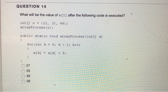 QUESTION 14 What will be the value of x (1) after the following code is executed? int x (22, 33, 44) arrayProcess (x): public static void arrayProcess (intt] a) for (intk-o; k3 k++) O 27 O33 O 38