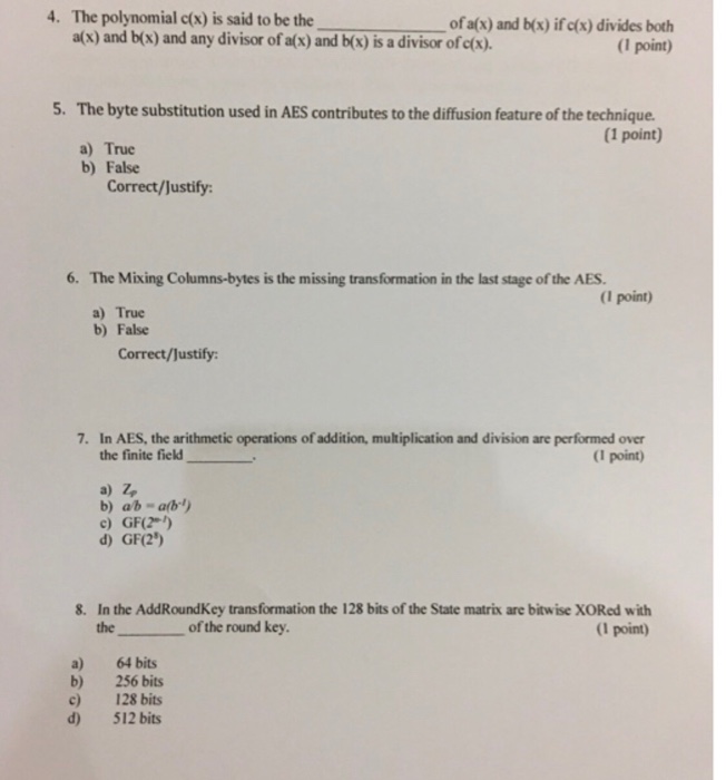 4. The polynomial cts) is said to be the ofa(x) and b(x) ífda) divides both (1 point) a(x) and b(x) and any divisor of a(x) and b(x) is a divisor of c(x). 5. The byte substitution used in AES contributes to the diffusion feature of the technique. (1 point) a) True b) False Correct/Justify: 6. The Mixing Columns-bytes is the missing transformation in the last stage of the AES. (I point) a) True b) False Correct/Justify 7. In AES, the arithmetic operations of addition, multiplication and division are performed over the finite field a) z, c) GF(2*) d) GF(2) (I point) 8. In the AddRoundKey transformation the 128 bits of the State matrix are bitwise XORed with (I point) the of the round key a) 64 bits b) 256 bits c) 128 bits d 512 bits