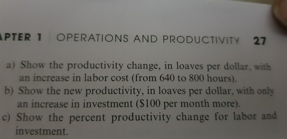 PTER 1 OPERATIONS AND PRODUCTIVITY 27 a) Show the productivity change, in loaves per dollar, with an increase in labor cost (from 640 to 800 hours). b) Show the new productivity, in loaves per dollar, with only an increase in investment ($100 per month more). c) Show the percent productivity change for labor and investment.