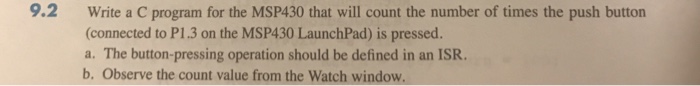 9.2 Write a C program for the MSP430 that will count the number of times the push button (connected to P1.3 on the MSP430 LaunchPad) is pressed. a. The button-pressing operation should be defined in an ISR. b. Observe the count value from the Watch window
