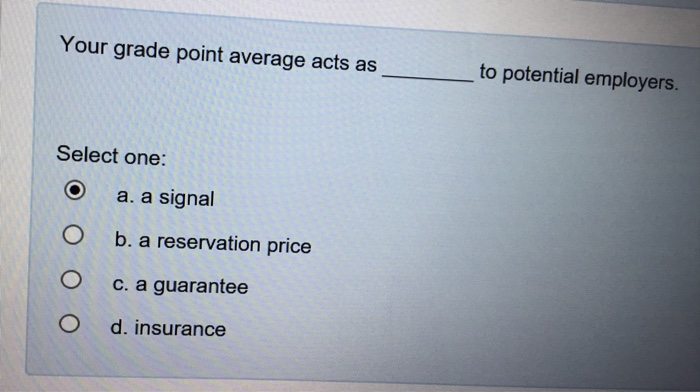 Your grade point average acts as to potential employers. Select one: (e) a, a signal O b. a reservation price O c. a guarantee O d. insurance