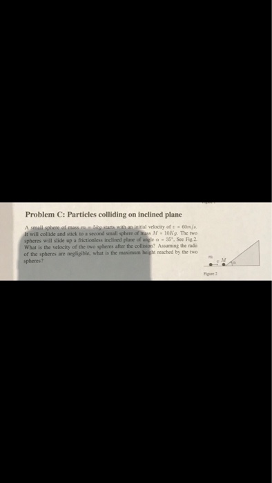 Problem C: Particles colliding on inclined plane with an initial velocity of 60. will collide and stick to second small sphere ormer M·OKg. The two spheres will slide up a frictionless inclined plane of angle o35*, See Fig.2 What is the velocity of the two spheres after the collision? Assuming the rad of the spheres are negligible, what is the masimom heigh reached by the two spheres? Figue