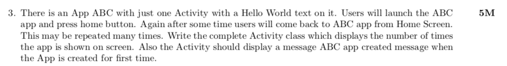 3. There is an App ABC with just one Activity with a Hello World text on. Users w launch the ABC5M app and press home button. Again after some time users will come back to ABC app from Home Screein This may be repeated many times. Write the complete Activity class which displays the number of times the app is shown on screen. Also the Activity should display a message ABC app created message when the App is created for first time.