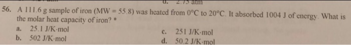 A 111.6 g sample of iron (MW 55.8) was heated from O°C to 20°C. It absorbed 1004 J of energy What is the molar heat capacity of iron? a. 25.1 J/K mol b. 502 J/K-mol c. 251 J/K mo 50.2 J/K-mol d.