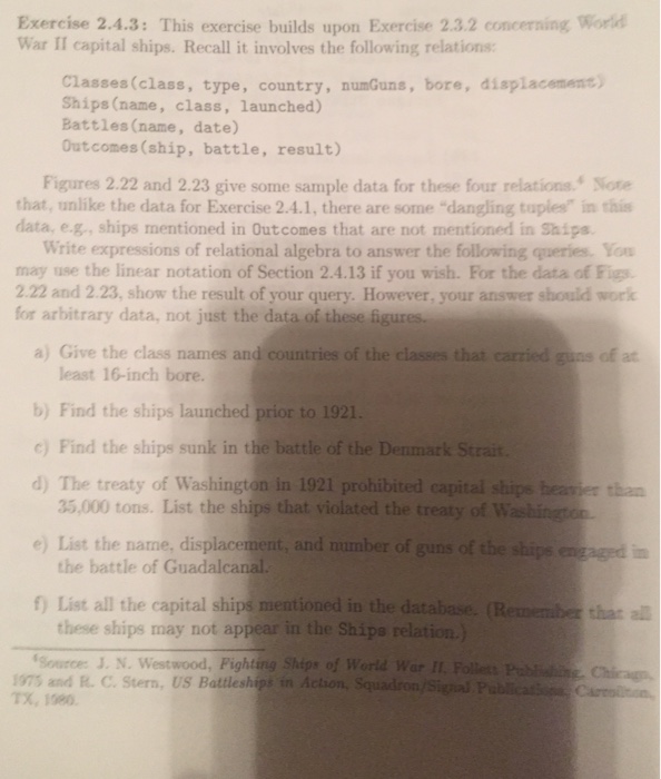 Exercise 2.4.3: This exercise builds upon Exercise 2.3.2 concerning Word War II capital ships. Recall it involves the following relations Classes(class, type, country, numGuns, bore, displacement) Ships (name, class, launched) Battles (name, date) Outcomes (ship, battle, result) Figures 2.22 and 2.23 give some sample data for these four relations Note that, unlike the data for Exercise 2.4.1, there are some dangling tuples in this data, e.g, ships mentioned in Outcomes that are not mentioned in Ships Write expressions of relational algebra to answer the following queries. You may use the linear notation of Section 2.4.13 if you wish. 

<div class=