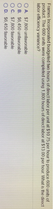 Frames Incorporated budgeted two hours of direct labor per unit at $10.75 per hour to produce 600 units of product. The 600 units were completed using 1,800 hours of direct labor at $1300 per hour. What is the direct labor efficiency variance? OA. $7,800 unfavorable O B. $6,450 unfavorable O C. $7,800 favorable O D. $6,450 favorable
