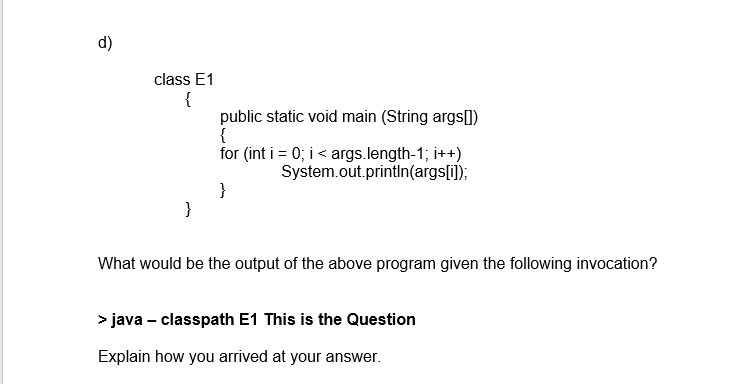 d) class E1 lic static void main (String args) for (int i :0; i < args.length-1 ; i++) System.out.println(argsll) What would be the output of the above program given the following invocation? java classpath E1 This is the Question Explain how you arrived at your answer.