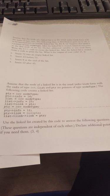 pene the last. Whot is the oupst o y e . an enspey limked Insers 43 betore 72 Inere H at the end of the list. sert 12 atter 43 Assume that the node of a linked list is in the usual info-1ink form with the e into of type int. (list and ptr are pointers of type nodetype.) The following code creates a linked list ptr new nodeType: ptr-info 16 list- new nodeType list->info-25; list->linkptz Ptrnew nodeType i list--link->1link ptri Use the linked list created by this code to answer the following questions ptr->info12: tr->linknuliptr: (These questions are independent of each other) Declare additional poin if you need them. (3, 4)