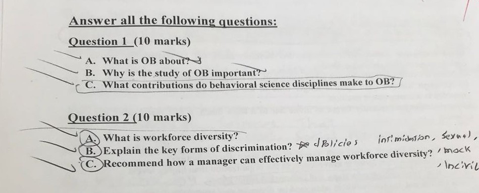 Answer all the following questions: Question 1 (10 marks) A. What is OB about? B. why is the study of OB important co what contributions do behavioral science disciplines make to OBT Question 2 (10 marks) What is workforce diversity Explain the key forms of discrimination? dRlice s in!micnon, sey) how a manager can effectively manage workforce diversity? , mack