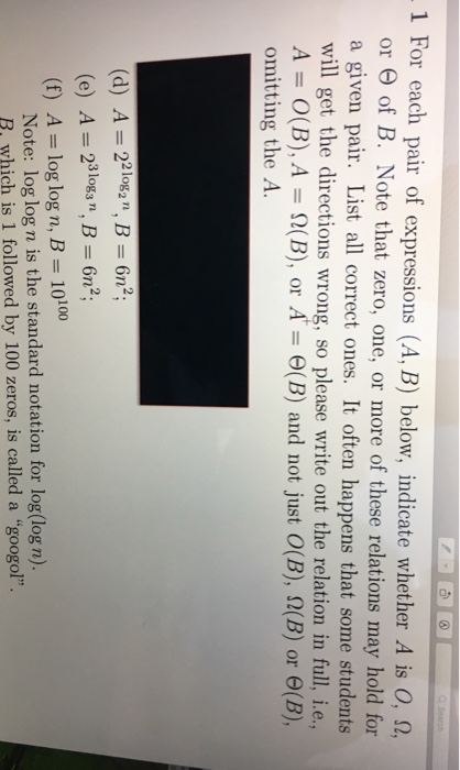 1 For each pair of expressions (AB) below, indicate whether A is 0, Ω, Note that zero, one, or more of these relations may hold for or Θ of B. a given pair. List all correct ones. It often happens that some students will get the directions wrong, so please write out the relation in full, i.e., A-O(B). A 9(B), or A-6(B) and not just O(B), Ω(B) or θ(B), omitting the A. (d) A 22lo, Bn2 (e) A2B n (f) A= log logn, B= 10100 oga n Note: log log n is the standard notation for log(log n). R, which is 1 followed by 100 zeros, is called a googol