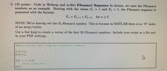 3. (10 points - Code in Writeup and m-file) Fibonacci Sequence In lecture, we used the Fibonacci 1 and F2 = 1, the Fibonacci sequence is numbers as an example. Starting with the values F1 generated with the formula F, = Fn-1 + Fn-2 for n >3 NOTE: Were leaving out the Fo fibonacci number. This is because in MATLAB there is no 0 index of an array/vector Use a for loop to create a vector of the first 20 Fibonacci numbers. Include your script as a file and in your PDF writeup. Small Script that: computes Fibonacck humbers F (2)-12 tor 1-3:20 end brouz code here