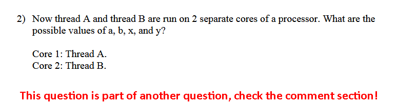 Now thread A and thread B are run on 2 separate cores of a processor. What are the possible 2) values of a, b, x, and y? Core 1: Thread A Core 2: Thread B This question is part of another question, check the comment section!