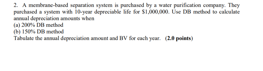 2. A membrane-based separation system is purchased by a water purification company. They purchased a system with 10-year depreciable life for S1,000,000. Use DB method to calculate annual depreciation amounts when (a) 200% DB method (b) 150% DB method Tabulate the annual depreciation amount and BV for each year. (2.0 points)