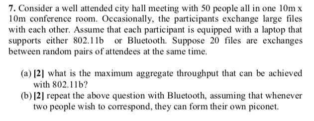 7. Consider a well attended city hall meeting with 50 people all in one 10m x l0m conference room. Occasionally, the participants exchange large files with each other. Assume that each participant is equipped with a laptop that supports either 802.1lb or Bluetooth. Suppose 20 files are exchanges between random pairs of attendees at the same time. (a) 12] what is the maximum aggregate throughput that can be achieved with 802.11b? (b)2] repeat the above question with Bluetooth, assuming that whenever two people wish to correspond, they can form their own piconet.