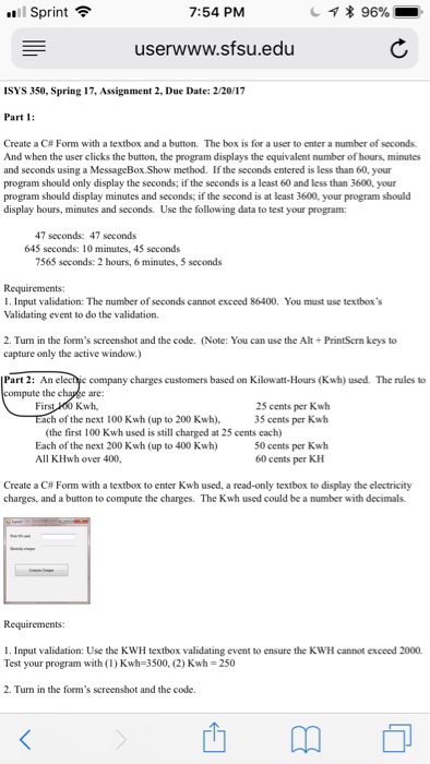 .Il Sprint令 7:54 PM userwww.sfsu.edu ISYS 350, Spring 17, Assignment 2, Due Date:2/20/17 Part 1 Create a C# Form with a textbox and a button. The box is for a user to enter a number of seconds. And when the user clicks the button, the program displays the equivalent number of hours, minutes and seconds using a MessageBox.Show method. If the seconds entered is less than 60, your program should only display the seconds; if the seconds is a 

<div class=