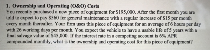 1. Ownership and Operating (O&O) Costs You recently purchased a new piece of equipment for $195,000. After the first month you are told to expect to pay $560 for general maintenance with a regular increase of $15 per month every month thereafter. Your firm uses this piece of equipment for an average of 6 hours per day with 26 working days per month. You expect the vehicle to have a usable life of 5 years with a final salvage value of $45,000. If the interest rate in a competing account is 6% APR compounded monthly, what is the ownership and operating cost for this piece of equipment?