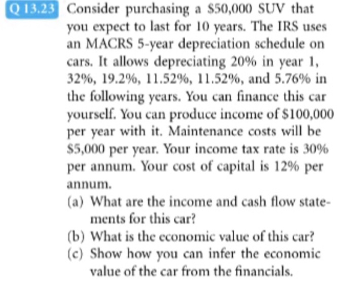 Consider purchasing a S50,000 SUV that you expect to last for 10 years. The IRS uses an MACRS 5-year depreciation schedule on cars. It allows depreciating 20% in year 1, 32%, 19.2%, 11.52%, 11.52%, and 5.76% in the following years. You can finance this car yourself. You can produce income of $100,000 per year with it. Maintenance costs will be ss,000 per year. Your income tax rate is 30% per annum. Your cost of capital is 12% per annum. (a) What are the income and cash flow state- ments for this car? b) What is the economic value of this car? (c) Show how you can infer the economic value of the car from the financials.