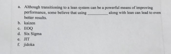 a. Although transitioning to a lean system can be a powerful means of improving performance, some bel along with lean can lead to even better results. b. kaizen c. EOQ d. Six Sigma e. JIT f. jidoka