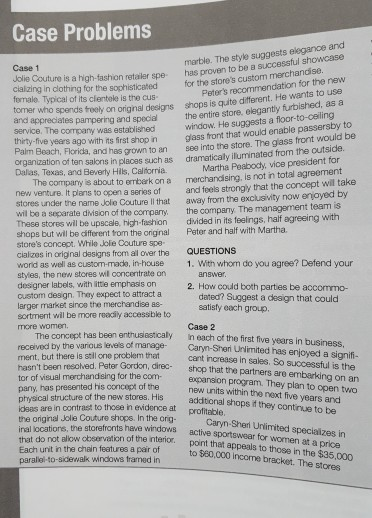 Case Problems has provan to be a successful showcase for the stores custom merchandise arble. The style suggests elegance and Case 1 Jdlie Couture cialzing in clothing for the sophisticated fernale. Typical of its clentele is the cus tomar who spends teely s a high-fashion retailer spe Peters recommendation for the new the entire store, elegantly furbished, as a window. He suggests a floor-to-ceiling glass front that would enable passersby to shops is quite different. He wants to use on orignal designs d appreciates pampering and special service. The company was established thirty-five years ago with ints 

<div class=