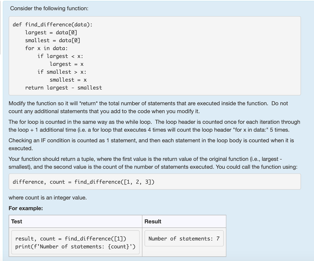 Consider the following function: def find difference(data): largest-data[O] smallestdata 0 for x in data: if largest <x: Largest -x if smallest > x: smallestx return Largest smaLLest Modify the function so it will return* the total number of statements that are executed inside the function. Do not count any additional statements that you add to the code when you modify it The for loop is counted in the same way as the while loop. The loop header is counted once for each iteration through the loop 1 additional time (i.e. a for loop that executes 4 times will count the loop header for x in data: 5 times Checking an IF condition is counted as 1 statement, and then each statement in the loop body is counted when it is executed Your function should return a tuple, where the first value is the return value of the original function (i.e., largest- smallest), and the second value is the count of the number of statements executed. You could call the function using difference, countfind_difference([1, 2, 3]) where count is an integer value For example: Test Result result, count - find difference(01]) print(fNumber of statements: {count} Number of statements: 7