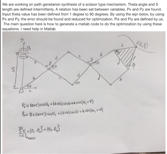 We are working on path genetarion synthesis of a scissor type mechanism. Theta angle and S length are defined intermittenly. A relation has been set between variables. Px and Py are found. Input theta value has been defined from 1 degree to 90 degrees. By using the eqn belov, by using Px and Py, the error should be found and reduced for optimization. Pix and Piy are defined by us. The main question here is how to generate a matlab code to do the optimization by using these equations. I need help in Matlab iao error