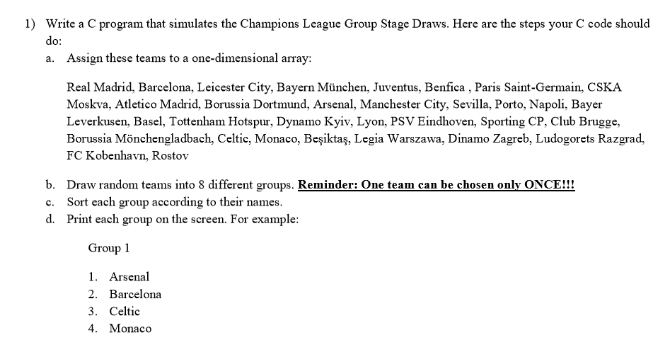 1) Write a C program that simulates the Champions Lcague Group Stagc Draws. Here are the steps your C code should do: a. Assign these teams to a one-dimensional array: Real Madrid, Barcelona, Leicester City, Bayern München, Juventus, Benfica, Paris Saint-Germain, CSKA Moskva, Atletico Madrid, Borussia Dortmund, Arsenal, Manchester City, Sevilla, Porto, Napoli, Bayer Leverkusen, Basel, Tottenham Hotspur, Dynamo Kyiv, Lyon, PSV Eindhoven, Sporting CP, Club Brugge, Borussia Mönchengladbach, Celtic, Monaco, Be?ikta?, Legia Warszawa, Dinamo Zagreb, Ludogorets Razgrad, FC Kobenhavn, Rostov b. c. d. Draw random teams into 8 different groups. Reminder: One team can be chosen only ONCE!!! Sort each group according to their names. Print each group on the screen. For example: Group1 1. Arsenal 2. Barcelona 3. Celtic 4. Monaco