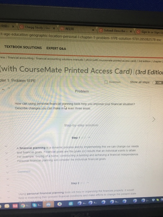 Chegg Study Gui × 淘宝网 Solved: Describes × Sign In or Sign Up ct-age-education-geographic-location-personal-i-chapter-1-problem-1FPE-solution-9781285082578-exc TEXTBOOK SOLUTIONS EXPERT Q&A ess / financial accounting / financial accounting solutions manuals/ pfns (with coursemate printed access card) / 3rd edition/chapter with CourseMate Printed Access Card) (3rd Edition pter 1, Problem 1FPE Bookmark Show all steps: ON Problem How can using personal financial planning tools help you improve your financial situation? Describe changes you can make in lat least three areas Step-by-step solution step 1 A financial planning is a dynamic process and by implementing this we can change our needs and financial goals Financial goals are the goals (on resuirs that an individual wants to attain For example buying of a home, constructing a busding and achieving a dnancial independence. Personal financial planning will consider the indvidual financial goals Comment Step 2 (2 , Using personal financial planning toois will help in organizing the finances properly it would help in evaluating their present financial conditions and make efforts to change the present state